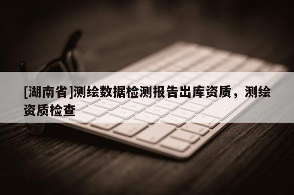 [湖南省]測繪數(shù)據(jù)檢測報告出庫資質(zhì)，測繪資質(zhì)檢查