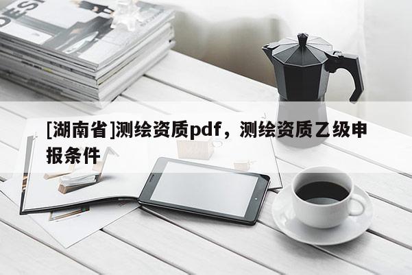 [湖南省]測繪資質(zhì)pdf，測繪資質(zhì)乙級申報(bào)條件