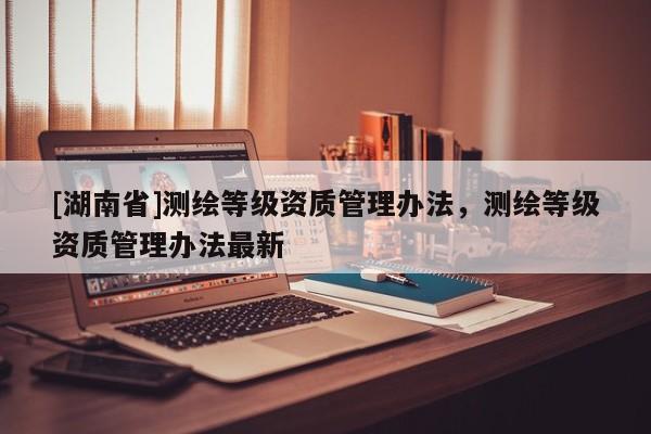 [湖南省]測繪等級資質管理辦法，測繪等級資質管理辦法最新