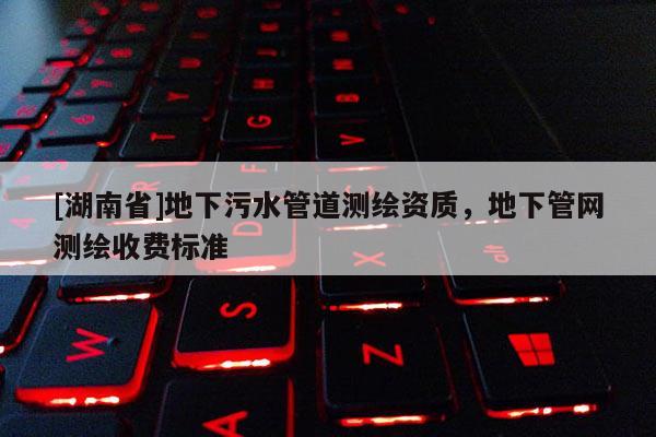 [湖南省]地下污水管道測繪資質，地下管網測繪收費標準