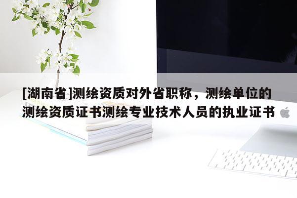 [湖南省]測繪資質對外省職稱，測繪單位的測繪資質證書測繪專業技術人員的執業證書
