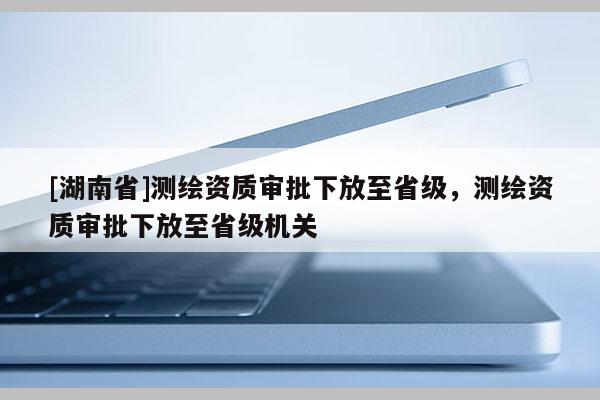 [湖南省]測繪資質(zhì)審批下放至省級，測繪資質(zhì)審批下放至省級機關(guān)