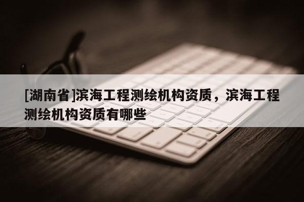 [湖南省]濱海工程測繪機構(gòu)資質(zhì)，濱海工程測繪機構(gòu)資質(zhì)有哪些