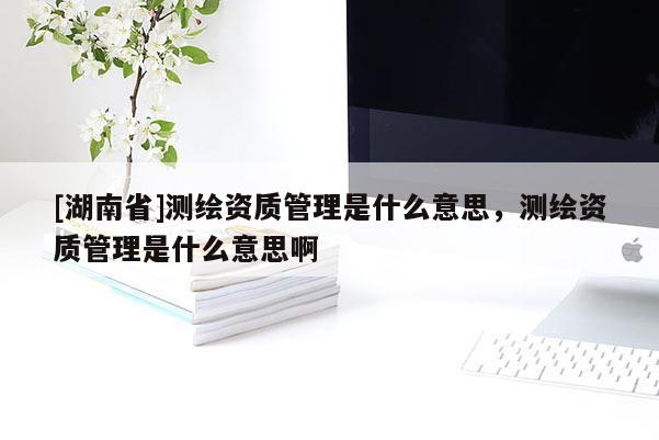 [湖南省]測繪資質管理是什么意思，測繪資質管理是什么意思啊