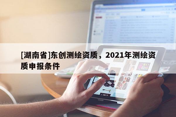 [湖南省]東創測繪資質，2021年測繪資質申報條件