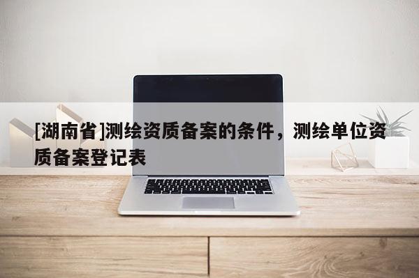 [湖南省]測繪資質備案的條件，測繪單位資質備案登記表