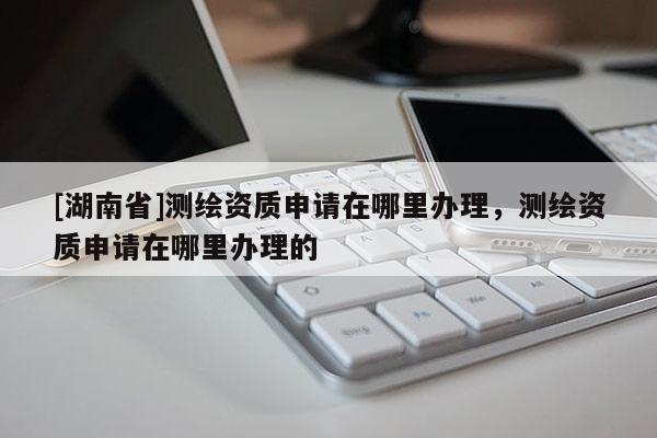[湖南省]測(cè)繪資質(zhì)申請(qǐng)?jiān)谀睦镛k理，測(cè)繪資質(zhì)申請(qǐng)?jiān)谀睦镛k理的