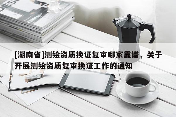 [湖南省]測(cè)繪資質(zhì)換證復(fù)審哪家靠譜，關(guān)于開展測(cè)繪資質(zhì)復(fù)審換證工作的通知