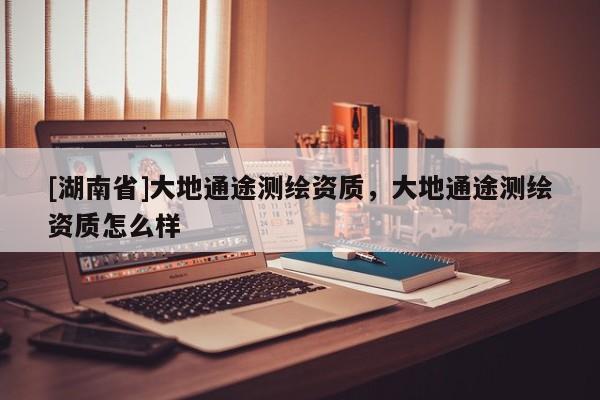 [湖南省]大地通途測繪資質(zhì)，大地通途測繪資質(zhì)怎么樣