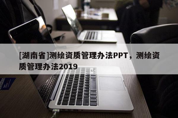 [湖南省]測繪資質(zhì)管理辦法PPT，測繪資質(zhì)管理辦法2019