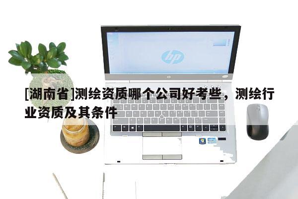 [湖南省]測(cè)繪資質(zhì)哪個(gè)公司好考些，測(cè)繪行業(yè)資質(zhì)及其條件