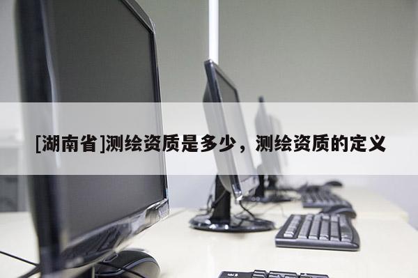 [湖南省]測繪資質是多少，測繪資質的定義