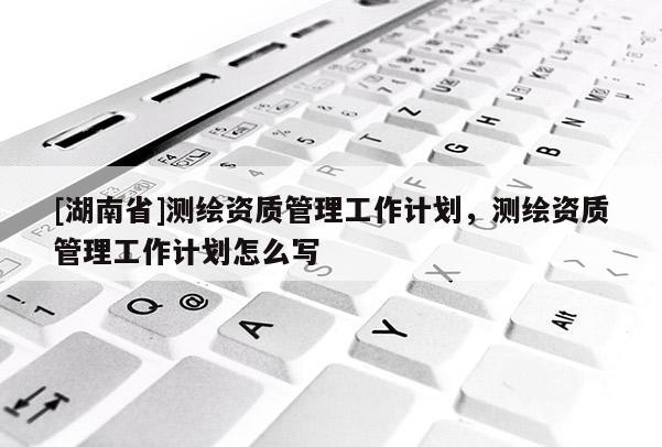 [湖南省]測繪資質(zhì)管理工作計劃，測繪資質(zhì)管理工作計劃怎么寫