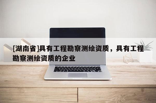 [湖南省]具有工程勘察測繪資質(zhì)，具有工程勘察測繪資質(zhì)的企業(yè)