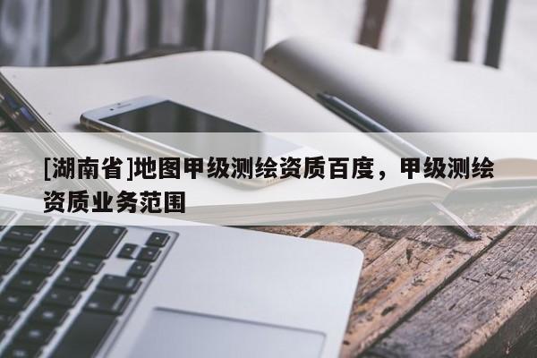 [湖南省]地圖甲級測繪資質百度，甲級測繪資質業務范圍