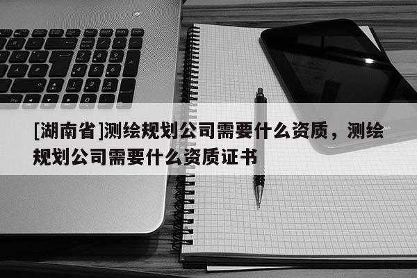 [湖南省]測繪規劃公司需要什么資質，測繪規劃公司需要什么資質證書