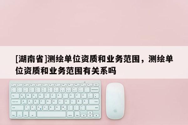 [湖南省]測繪單位資質(zhì)和業(yè)務(wù)范圍，測繪單位資質(zhì)和業(yè)務(wù)范圍有關(guān)系嗎