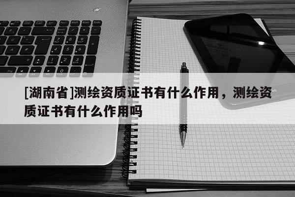 [湖南省]測繪資質證書有什么作用，測繪資質證書有什么作用嗎
