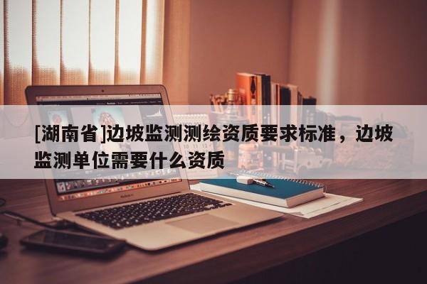 [湖南省]邊坡監(jiān)測測繪資質(zhì)要求標準，邊坡監(jiān)測單位需要什么資質(zhì)