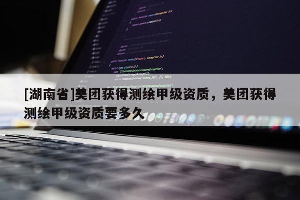 [湖南省]美團(tuán)獲得測(cè)繪甲級(jí)資質(zhì)，美團(tuán)獲得測(cè)繪甲級(jí)資質(zhì)要多久