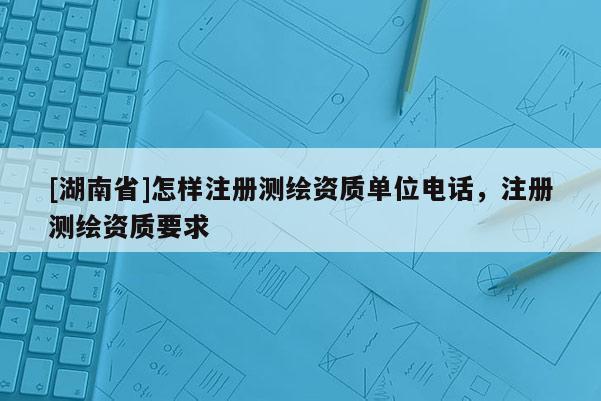[湖南省]怎樣注冊測繪資質單位電話，注冊測繪資質要求