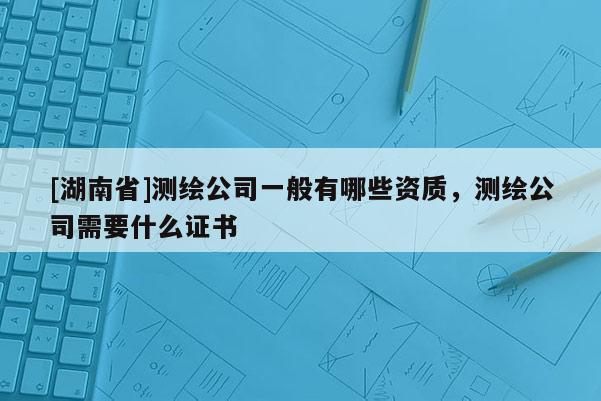 [湖南省]測繪公司一般有哪些資質，測繪公司需要什么證書