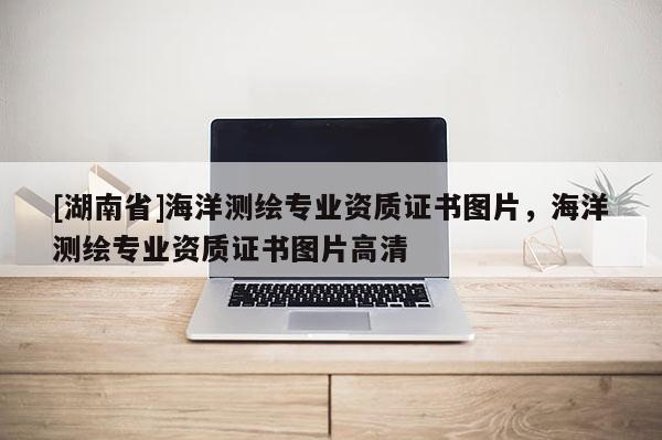 [湖南省]海洋測繪專業資質證書圖片，海洋測繪專業資質證書圖片高清