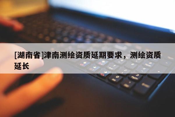 [湖南省]津南測繪資質延期要求，測繪資質延長