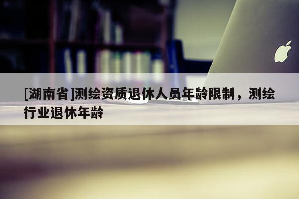 [湖南省]測繪資質退休人員年齡限制，測繪行業退休年齡
