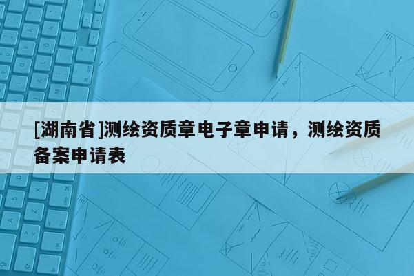 [湖南省]測繪資質(zhì)章電子章申請，測繪資質(zhì)備案申請表