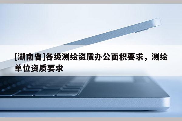 [湖南省]各級(jí)測(cè)繪資質(zhì)辦公面積要求，測(cè)繪單位資質(zhì)要求