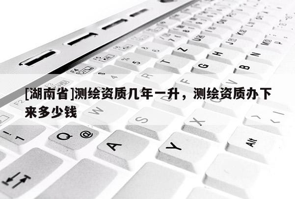 [湖南省]測繪資質幾年一升，測繪資質辦下來多少錢
