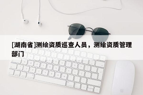 [湖南省]測繪資質巡查人員，測繪資質管理部門