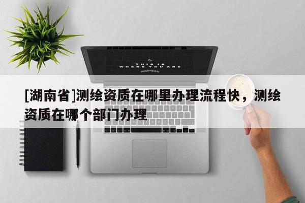 [湖南省]測繪資質在哪里辦理流程快，測繪資質在哪個部門辦理