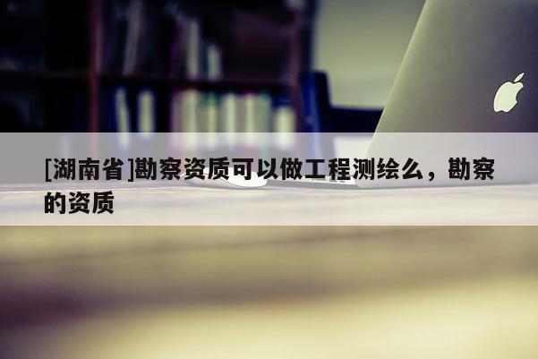 [湖南省]勘察資質可以做工程測繪么，勘察的資質