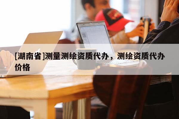 [湖南省]測量測繪資質代辦，測繪資質代辦價格