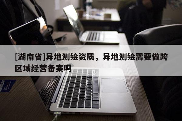 [湖南省]異地測(cè)繪資質(zhì)，異地測(cè)繪需要做跨區(qū)域經(jīng)營(yíng)備案嗎