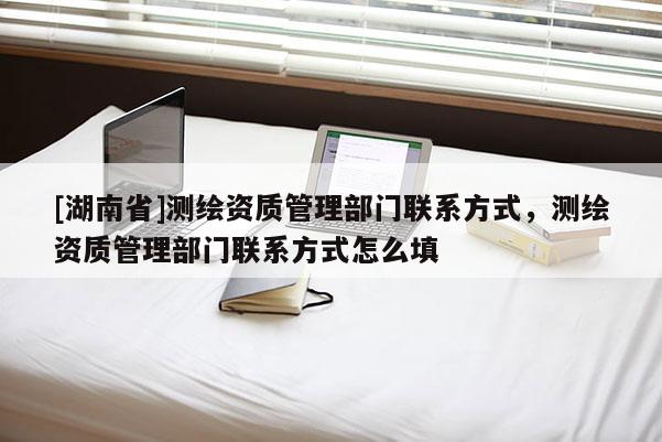 [湖南省]測繪資質管理部門聯系方式，測繪資質管理部門聯系方式怎么填