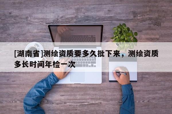 [湖南省]測繪資質(zhì)要多久批下來，測繪資質(zhì)多長時間年檢一次