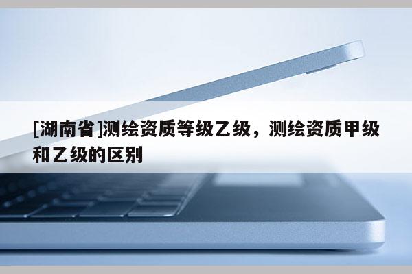 [湖南省]測繪資質等級乙級，測繪資質甲級和乙級的區別