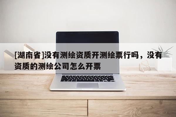 [湖南省]沒有測繪資質(zhì)開測繪票行嗎，沒有資質(zhì)的測繪公司怎么開票