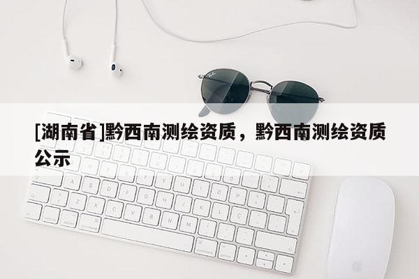 [湖南省]黔西南測繪資質(zhì)，黔西南測繪資質(zhì)公示