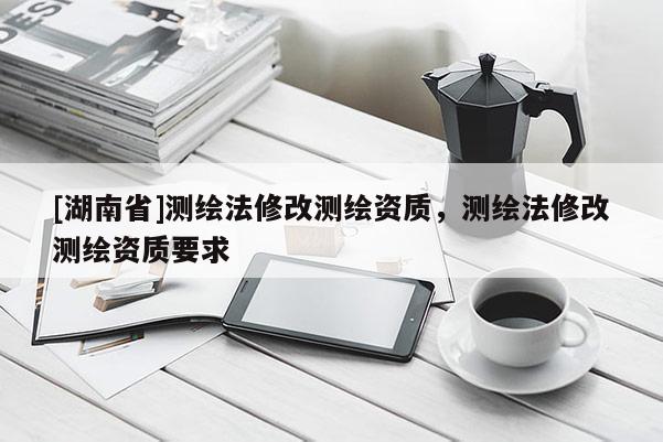 [湖南省]測繪法修改測繪資質，測繪法修改測繪資質要求