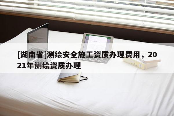 [湖南省]測繪安全施工資質辦理費用，2021年測繪資質辦理