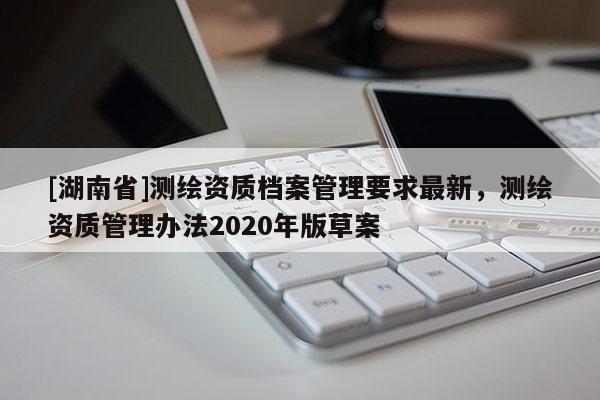 [湖南省]測(cè)繪資質(zhì)檔案管理要求最新，測(cè)繪資質(zhì)管理辦法2020年版草案