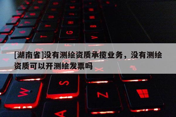 [湖南省]沒有測繪資質(zhì)承攬業(yè)務，沒有測繪資質(zhì)可以開測繪發(fā)票嗎
