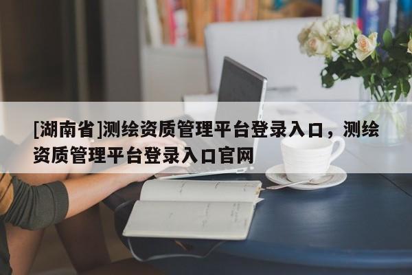 [湖南省]測繪資質(zhì)管理平臺登錄入口，測繪資質(zhì)管理平臺登錄入口官網(wǎng)
