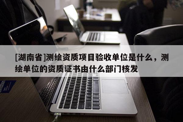 [湖南省]測繪資質項目驗收單位是什么，測繪單位的資質證書由什么部門核發