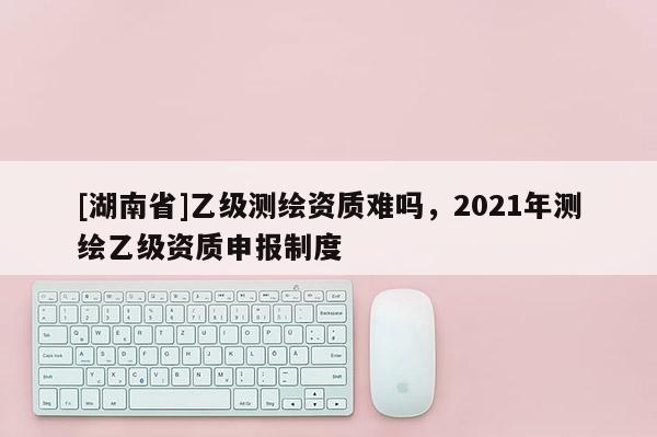 [湖南省]乙級測繪資質難嗎，2021年測繪乙級資質申報制度