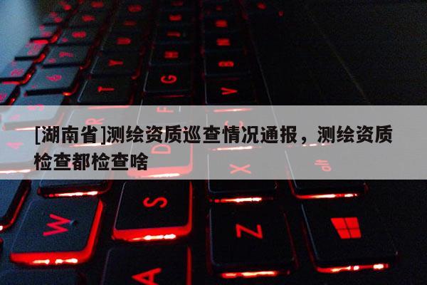 [湖南省]測繪資質巡查情況通報，測繪資質檢查都檢查啥